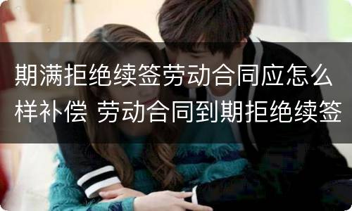 期满拒绝续签劳动合同应怎么样补偿 劳动合同到期拒绝续签