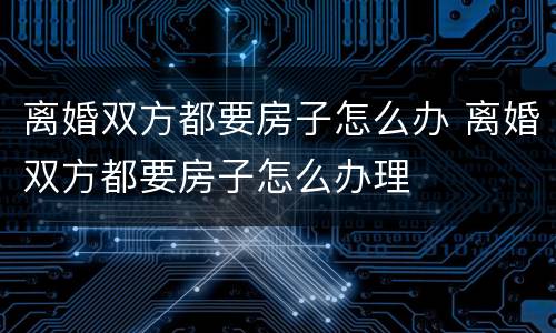 离婚双方都要房子怎么办 离婚双方都要房子怎么办理