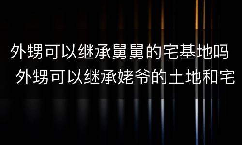 外甥可以继承舅舅的宅基地吗 外甥可以继承姥爷的土地和宅基地吗