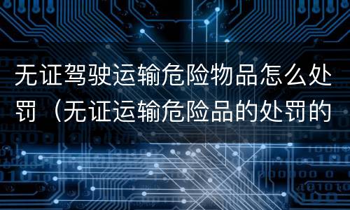 无证驾驶运输危险物品怎么处罚（无证运输危险品的处罚的法律依据）