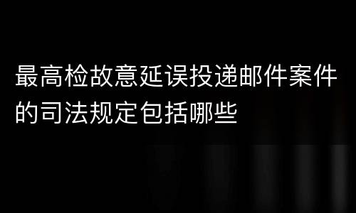 最高检故意延误投递邮件案件的司法规定包括哪些