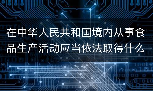 在中华人民共和国境内从事食品生产活动应当依法取得什么证