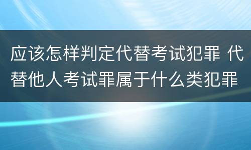 应该怎样判定代替考试犯罪 代替他人考试罪属于什么类犯罪