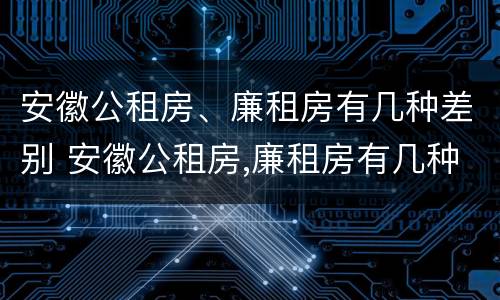 安徽公租房、廉租房有几种差别 安徽公租房,廉租房有几种差别吗