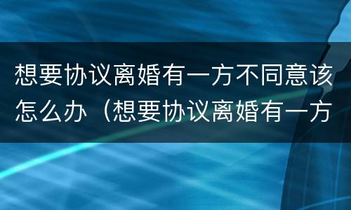 想要协议离婚有一方不同意该怎么办（想要协议离婚有一方不同意该怎么办理）