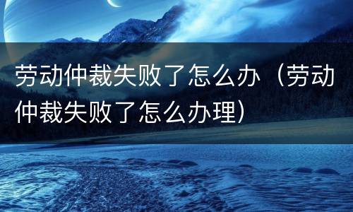 劳动仲裁失败了怎么办（劳动仲裁失败了怎么办理）