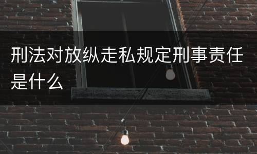 刑法对放纵走私规定刑事责任是什么