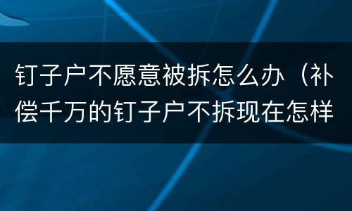 钉子户不愿意被拆怎么办（补偿千万的钉子户不拆现在怎样了）