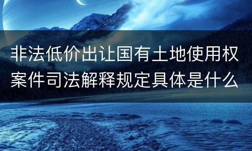 非法低价出让国有土地使用权案件司法解释规定具体是什么重要内容