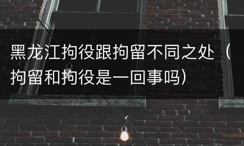 黑龙江拘役跟拘留不同之处（拘留和拘役是一回事吗）
