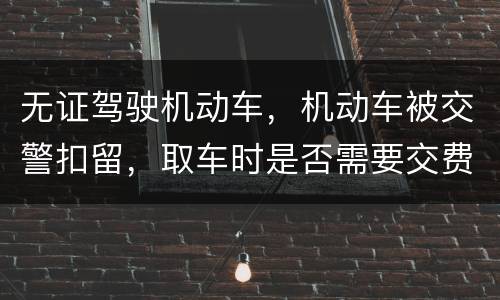 无证驾驶机动车，机动车被交警扣留，取车时是否需要交费