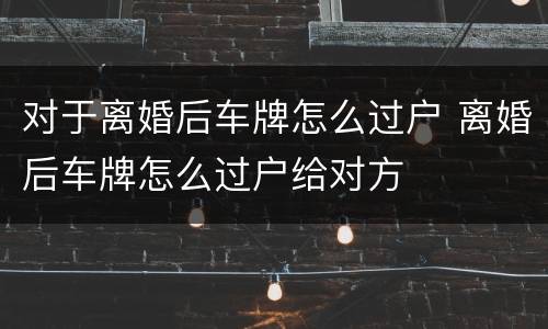 对于离婚后车牌怎么过户 离婚后车牌怎么过户给对方