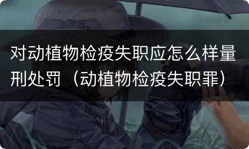 对动植物检疫失职应怎么样量刑处罚（动植物检疫失职罪）