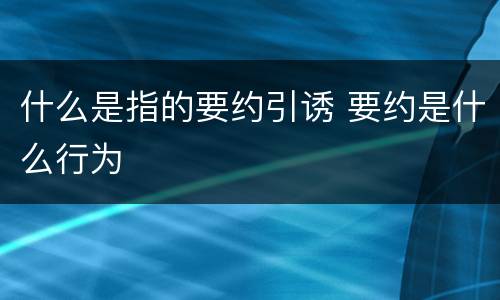 什么是指的要约引诱 要约是什么行为
