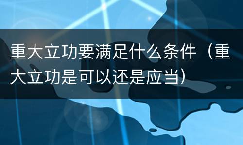 重大立功要满足什么条件（重大立功是可以还是应当）