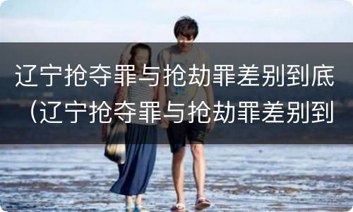 辽宁抢夺罪与抢劫罪差别到底（辽宁抢夺罪与抢劫罪差别到底是什么）