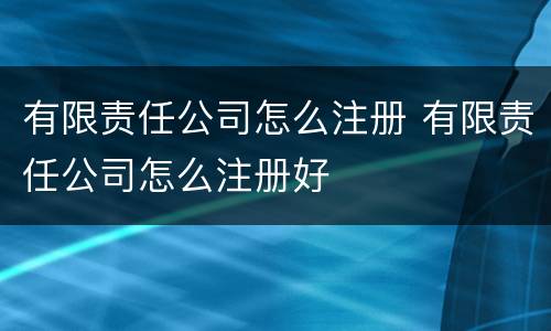 有限责任公司怎么注册 有限责任公司怎么注册好