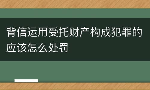 背信运用受托财产构成犯罪的应该怎么处罚