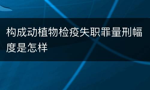 构成动植物检疫失职罪量刑幅度是怎样