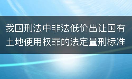 我国刑法中非法低价出让国有土地使用权罪的法定量刑标准是怎样的