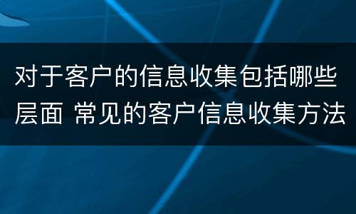 对于客户的信息收集包括哪些层面 常见的客户信息收集方法有哪些?