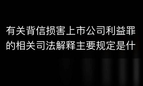 有关背信损害上市公司利益罪的相关司法解释主要规定是什么