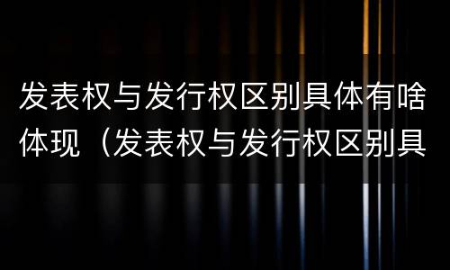 发表权与发行权区别具体有啥体现（发表权与发行权区别具体有啥体现呢）