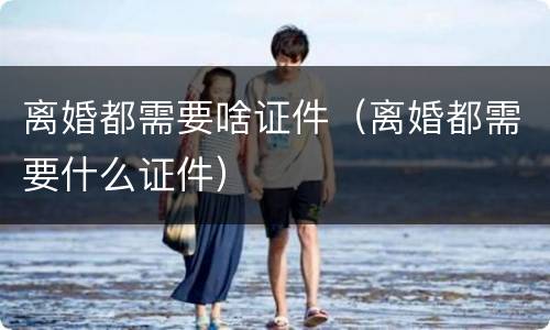 离婚都需要啥证件（离婚都需要什么证件）