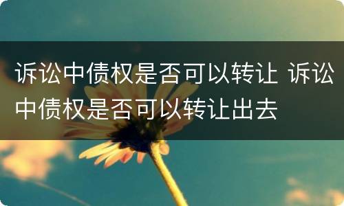 诉讼中债权是否可以转让 诉讼中债权是否可以转让出去