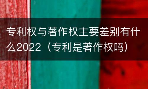 专利权与著作权主要差别有什么2022（专利是著作权吗）