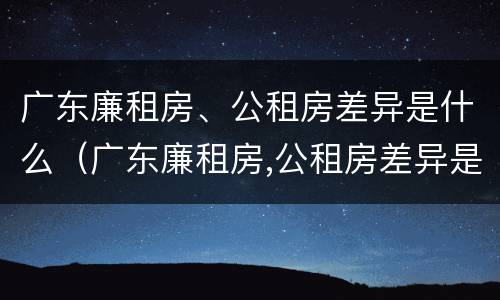广东廉租房、公租房差异是什么（广东廉租房,公租房差异是什么原因）