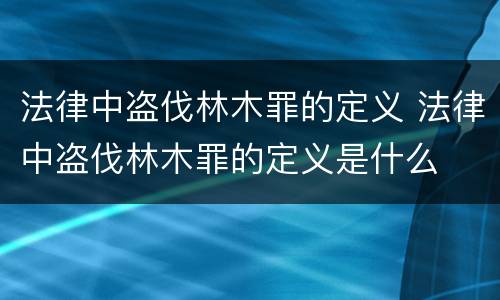 法律中盗伐林木罪的定义 法律中盗伐林木罪的定义是什么