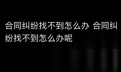 合同纠纷找不到怎么办 合同纠纷找不到怎么办呢