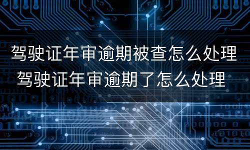 驾驶证年审逾期被查怎么处理 驾驶证年审逾期了怎么处理