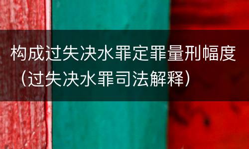 构成过失决水罪定罪量刑幅度（过失决水罪司法解释）