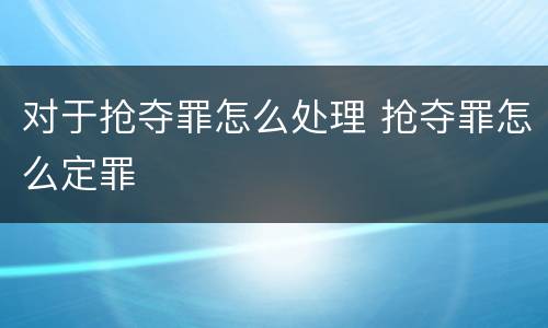 对于抢夺罪怎么处理 抢夺罪怎么定罪