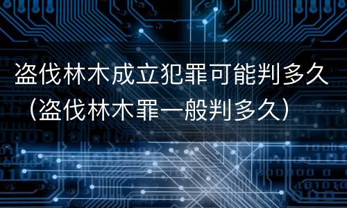 盗伐林木成立犯罪可能判多久（盗伐林木罪一般判多久）