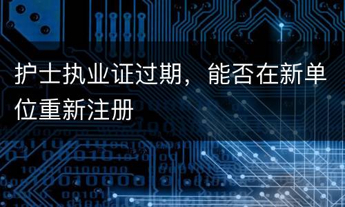 护士执业证过期，能否在新单位重新注册