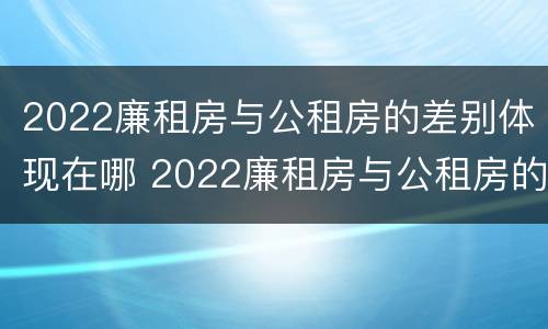 2022廉租房与公租房的差别体现在哪 2022廉租房与公租房的差别体现在哪里