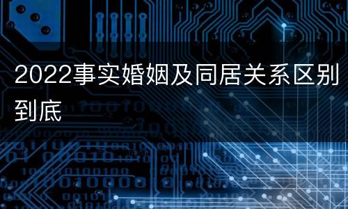 2022事实婚姻及同居关系区别到底