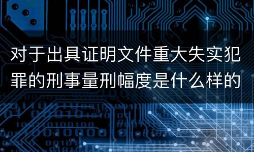 对于出具证明文件重大失实犯罪的刑事量刑幅度是什么样的