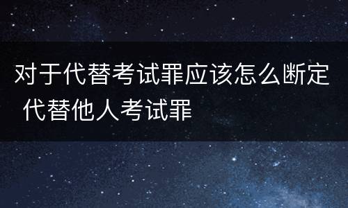 对于代替考试罪应该怎么断定 代替他人考试罪
