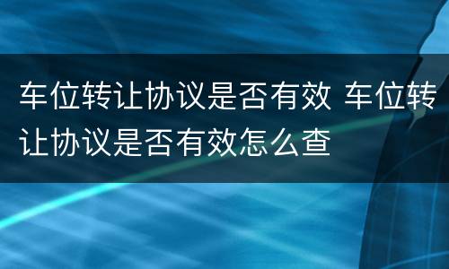 车位转让协议是否有效 车位转让协议是否有效怎么查