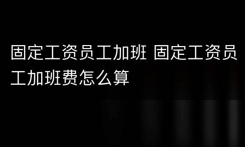 固定工资员工加班 固定工资员工加班费怎么算