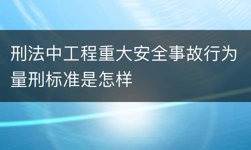 刑法中工程重大安全事故行为量刑标准是怎样