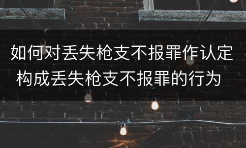 如何对丢失枪支不报罪作认定 构成丢失枪支不报罪的行为
