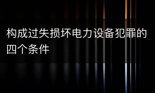 构成过失损坏电力设备犯罪的四个条件