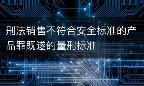 刑法销售不符合安全标准的产品罪既遂的量刑标准