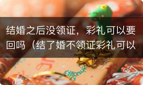 结婚之后没领证，彩礼可以要回吗（结了婚不领证彩礼可以要回来吗?）
