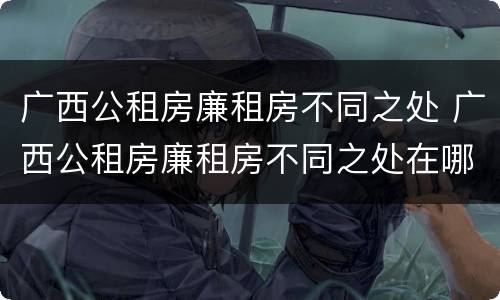 广西公租房廉租房不同之处 广西公租房廉租房不同之处在哪里